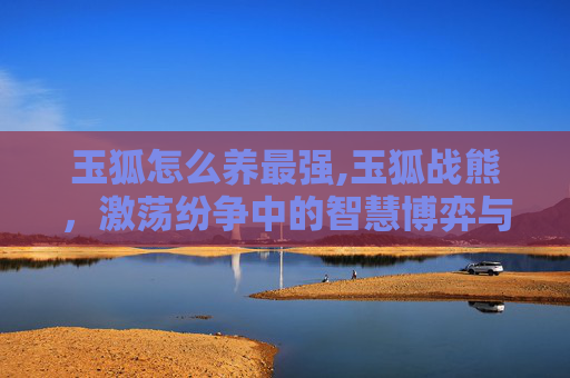 玉狐怎么养最强,玉狐战熊，激荡纷争中的智慧博弈与豪迈较量