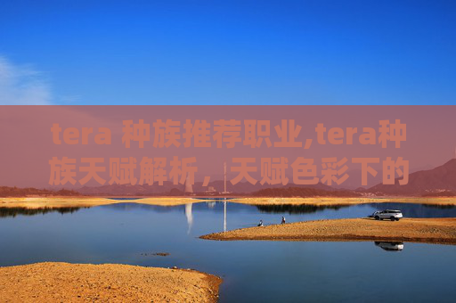 tera 种族推荐职业,tera种族天赋解析，天赋色彩下的异界潜能潜力探索