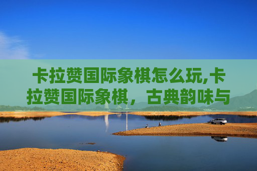 卡拉赞国际象棋怎么玩,卡拉赞国际象棋,古典韵味与现代逻辑交织的智力盛宴 卡拉赞国际象棋怎么玩,卡拉赞国际象棋,古典韵味与现代逻辑交织的智力盛宴