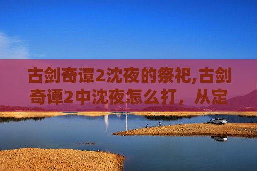 古剑奇谭2沈夜的祭祀,古剑奇谭2中沈夜怎么打，从定位到策略全方位拆解指南