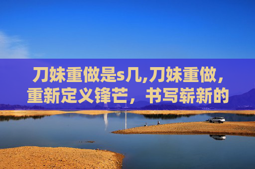 刀妹重做是s几,刀妹重做，重新定义锋芒，书写崭新的自我篇章