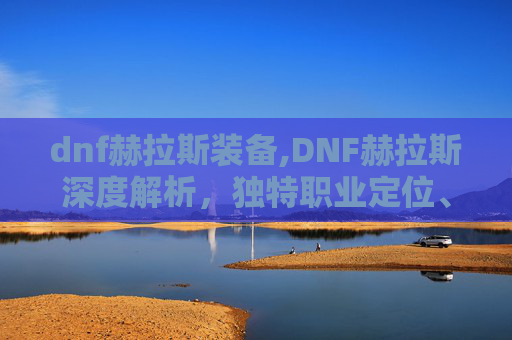 dnf赫拉斯装备,DNF赫拉斯深度解析，独特职业定位、核心玩法、实战技巧与未来趋势