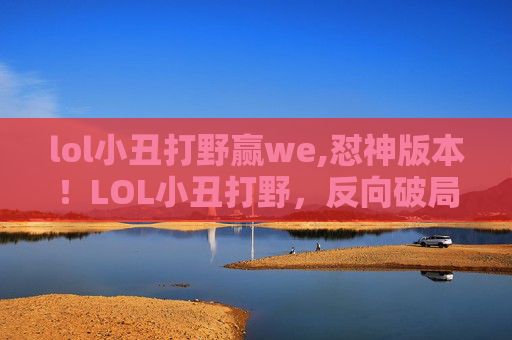 lol小丑打野赢we,怼神版本！LOL小丑打野，反向破局思路，让局势瞬间翻转