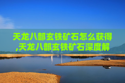 天龙八部玄铁矿石怎么获得,天龙八部玄铁矿石深度解析,神话武器的核心价值与实战价值探析 天龙八部玄铁矿石怎么获得,天龙八部玄铁矿石深度解析,神话武器的核心价值与实战价值探析