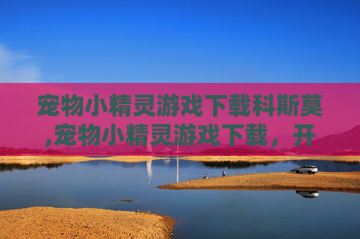 宠物小精灵游戏下载科斯莫,宠物小精灵游戏下载，开启精灵世界奇妙冒险的精彩之旅