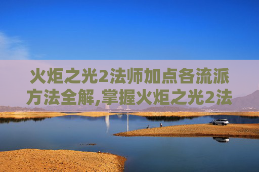 火炬之光2法师加点各流派方法全解,掌握火炬之光2法师加点策略，让你的法术威力倍增