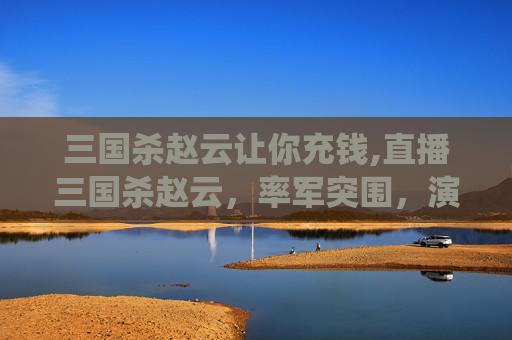 三国杀赵云让你充钱,直播三国杀赵云,率军突围,演绎风云叱咤的传奇 三国杀赵云让你充钱,直播三国杀赵云,率军突围,演绎风云叱咤的传奇