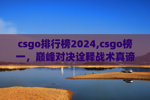 csgo排行榜2024,csgo榜一，巅峰对决诠释战术真谛，从策略到操作的全方位解析