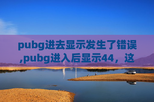 pubg进去显示发生了错误,pubg进入后显示44，这是咋回事？深入分析原因与解决办法