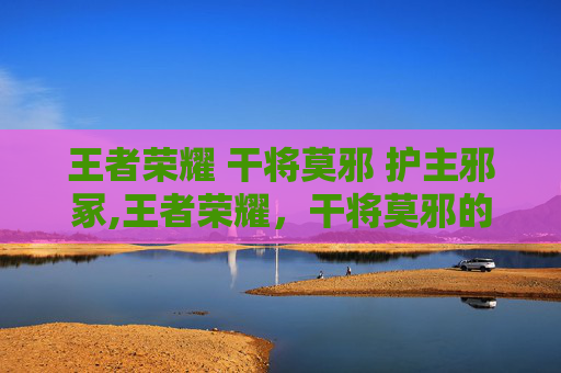 王者荣耀 干将莫邪 护主邪冢,王者荣耀,干将莫邪的核心策略与战术解析——打造极致玩家体验 王者荣耀 干将莫邪 护主邪冢,王者荣耀,干将莫邪的核心策略与战术解析——打造极致玩家体验