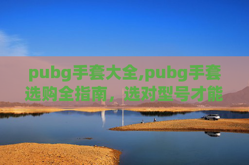 pubg手套大全,pubg手套选购全指南，选对型号才能更稳健提升实战表现