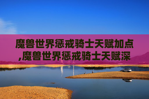 魔兽世界惩戒骑士天赋加点,魔兽世界惩戒骑士天赋深度解析 魔兽世界惩戒骑士天赋加点,魔兽世界惩戒骑士天赋深度解析
