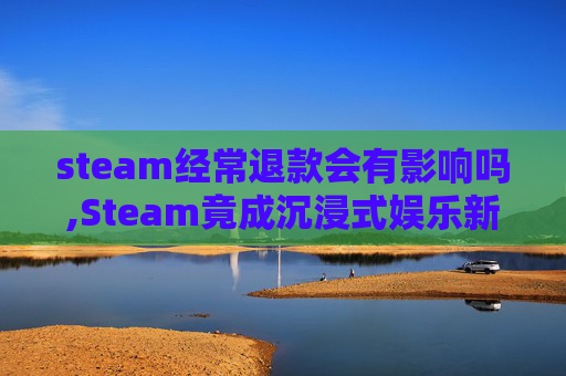 steam经常退款会有影响吗,Steam竟成沉浸式娱乐新主流,多元玩法与丰富生态重塑体验边界 steam经常退款会有影响吗,Steam竟成沉浸式娱乐新主流,多元玩法与丰富生态重塑体验边界