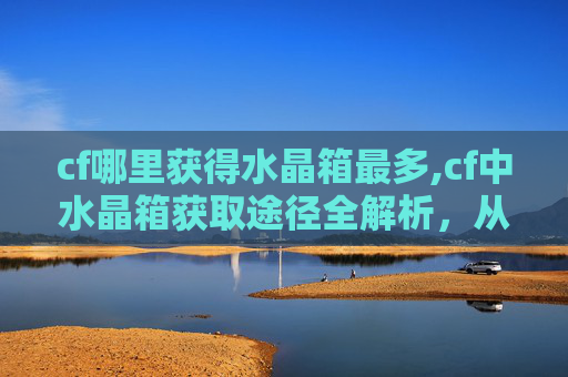 cf哪里获得水晶箱最多,cf中水晶箱获取途径全解析,从官方渠道到隐藏玩法一站式详解 cf哪里获得水晶箱最多,cf中水晶箱获取途径全解析,从官方渠道到隐藏玩法一站式详解