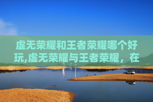 虚无荣耀和王者荣耀哪个好玩,虚无荣耀与王者荣耀，在虚幻与竞技中探寻生命与博弈的深度碰撞