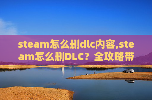steam怎么删dlc内容,steam怎么删DLC？全攻略带你轻松清理游戏附加内容