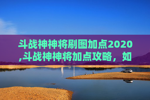 斗战神神将刷图加点2020,斗战神神将加点攻略，如何最大化战力？