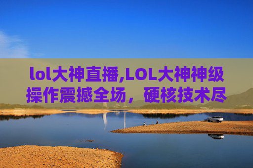 lol大神直播,LOL大神神级操作震撼全场,硬核技术尽显王者风范 lol大神直播,LOL大神神级操作震撼全场,硬核技术尽显王者风范