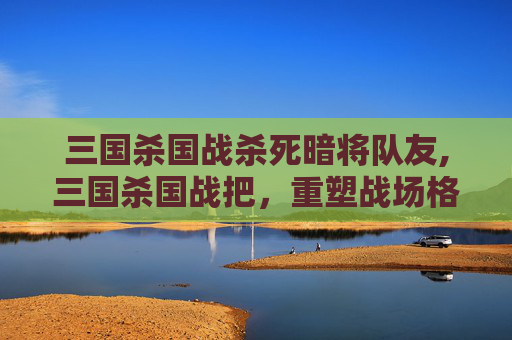 三国杀国战杀死暗将队友,三国杀国战把,重塑战场格局,激荡战略风云的终极解读 三国杀国战杀死暗将队友,三国杀国战把,重塑战场格局,激荡战略风云的终极解读