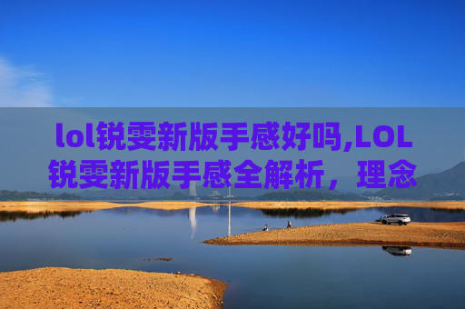 lol锐雯新版手感好吗,LOL锐雯新版手感全解析，理念重塑与实战优化的深度探索