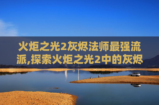 火炬之光2灰烬法师最强流派,探索火炬之光2中的灰烬法师——一个独特而强大的角色