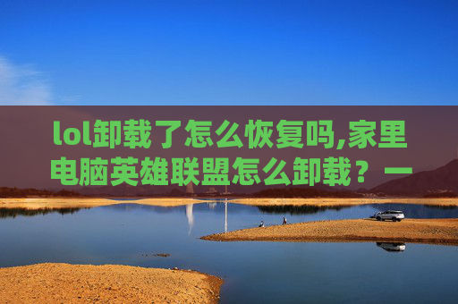 lol卸载了怎么恢复吗,家里电脑英雄联盟怎么卸载？一文带你全面掌握详细步骤，轻松清除游戏残留
