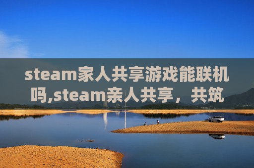 steam家人共享游戏能联机吗,steam亲人共享，共筑情感纽带，让亲情跨越时空互联