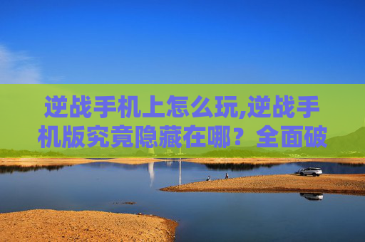 逆战手机上怎么玩,逆战手机版究竟隐藏在哪？全面破解查找途径，让你轻松开启掌上游乐新体验