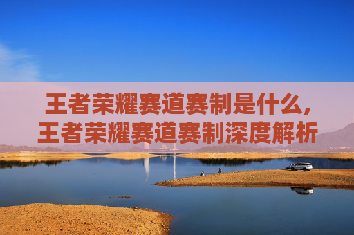 王者荣耀赛道赛制是什么,王者荣耀赛道赛制深度解析，规则驱动、机制创新与行业重塑路径