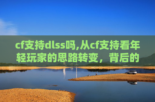 cf支持dlss吗,从cf支持看年轻玩家的思路转变,背后的机遇与挑战解析 cf支持dlss吗,从cf支持看年轻玩家的思路转变,背后的机遇与挑战解析