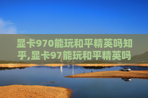 显卡970能玩和平精英吗知乎,显卡97能玩和平精英吗？从性能、配置等多方面深度解析
