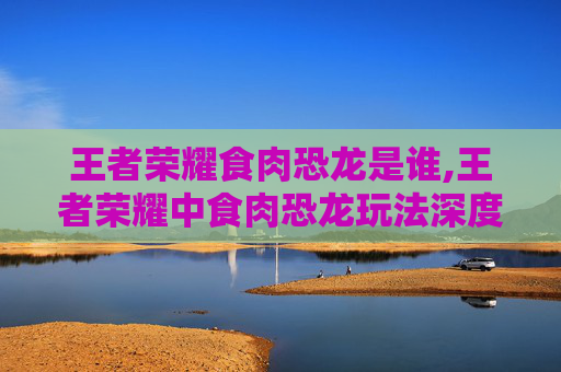 王者荣耀食肉恐龙是谁,王者荣耀中食肉恐龙玩法深度解析，策略、技能与实战技巧全攻略