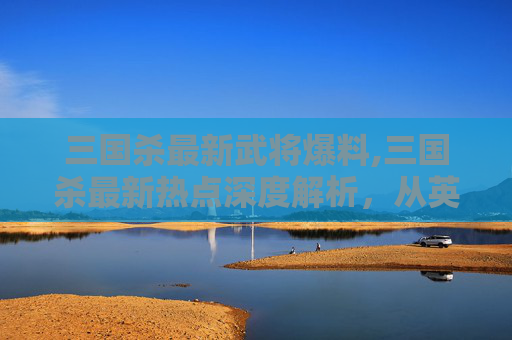 三国杀最新武将爆料,三国杀最新热点深度解析，从英雄拓展到玩法革新，全方位洞察当代玩家的核心诉求
