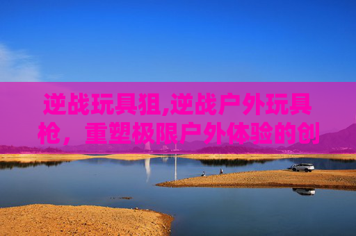 逆战玩具狙,逆战户外玩具枪,重塑极限户外体验的创意解构 逆战玩具狙,逆战户外玩具枪,重塑极限户外体验的创意解构