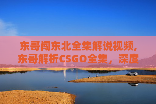东哥闯东北全集解说视频,东哥解析CSGO全集,深度拆解精彩开团策略与战术体系,带你掌握竞技核心玩法 东哥闯东北全集解说视频,东哥解析CSGO全集,深度拆解精彩开团策略与战术体系,带你掌握竞技核心玩法
