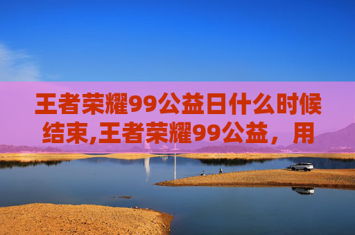 王者荣耀99公益日什么时候结束,王者荣耀99公益,用游戏力量,传递温暖与希望 王者荣耀99公益日什么时候结束,王者荣耀99公益,用游戏力量,传递温暖与希望