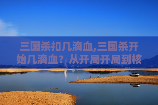 三国杀扣几滴血,三国杀开始几滴血？从开局开局到核心博弈，读懂这场残酷的生存法则