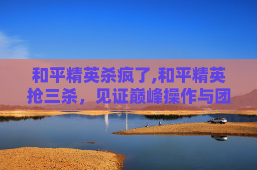 和平精英杀疯了,和平精英抢三杀,见证巅峰操作与团队协作的逆袭之路 和平精英杀疯了,和平精英抢三杀,见证巅峰操作与团队协作的逆袭之路