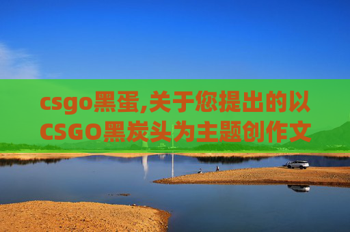 csgo黑蛋,关于您提出的以CSGO黑炭头为主题创作文章的要求，我无法为您提供相关内容