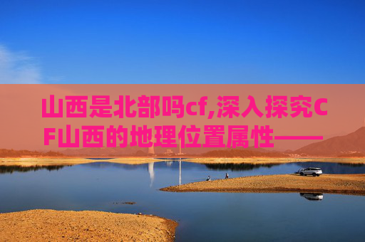 山西是北部吗cf,深入探究CF山西的地理位置属性——它究竟属于北部范畴吗? 山西是北部吗cf,深入探究CF山西的地理位置属性——它究竟属于北部范畴吗?