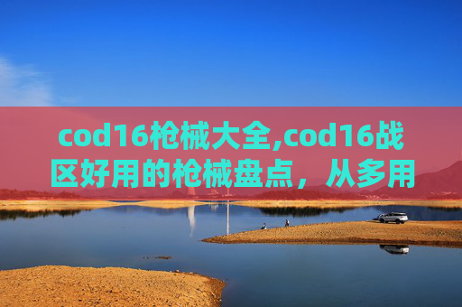cod16枪械大全,cod16战区好用的枪械盘点，从多用途到精准打击，全面适配战场需求