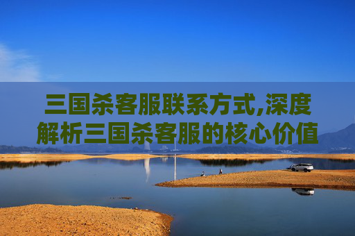 三国杀客服联系方式,深度解析三国杀客服的核心价值，助力玩家高效沟通畅玩