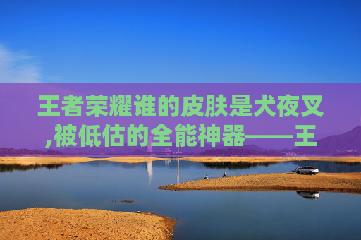 王者荣耀谁的皮肤是犬夜叉,被低估的全能神器——王者荣耀天使皮肤深度解析,堪称战场上的精准狙击 王者荣耀谁的皮肤是犬夜叉,被低估的全能神器——王者荣耀天使皮肤深度解析,堪称战场上的精准狙击