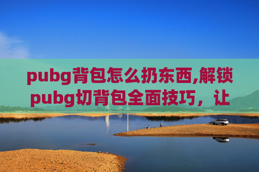 pubg背包怎么扔东西,解锁pubg切背包全面技巧，让你畅享游戏操作新体验