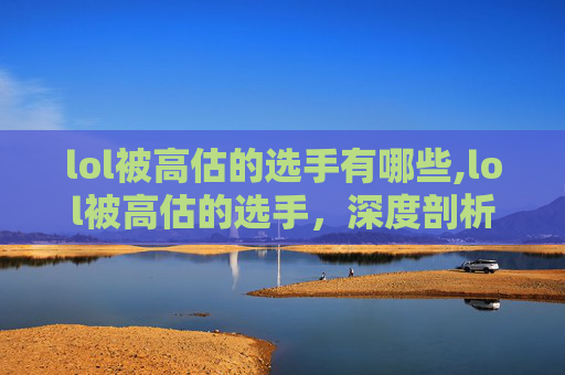 lol被高估的选手有哪些,lol被高估的选手,深度剖析背后的多重因素 lol被高估的选手有哪些,lol被高估的选手,深度剖析背后的多重因素