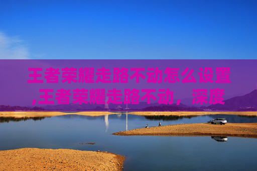 王者荣耀走路不动怎么设置,王者荣耀走路不动,深度解析现状、解决方案与实用技巧 王者荣耀走路不动怎么设置,王者荣耀走路不动,深度解析现状、解决方案与实用技巧