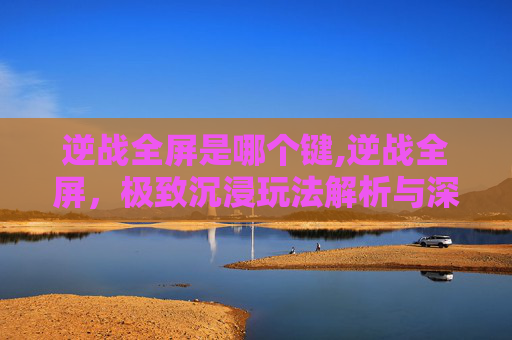 逆战全屏是哪个键,逆战全屏,极致沉浸玩法解析与深度体验指南 逆战全屏是哪个键,逆战全屏,极致沉浸玩法解析与深度体验指南