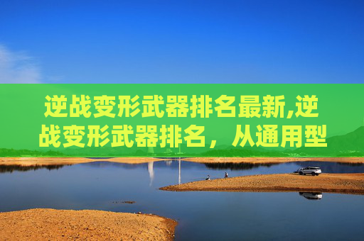 逆战变形武器排名最新,逆战变形武器排名,从通用型到极客款全面解析,看清各形态作战优势与适用场景 逆战变形武器排名最新,逆战变形武器排名,从通用型到极客款全面解析,看清各形态作战优势与适用场景
