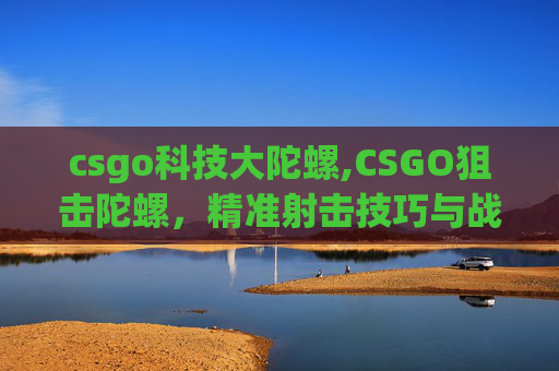 csgo科技大陀螺,CSGO狙击陀螺，精准射击技巧与战术解析，全方位提升狙击水平