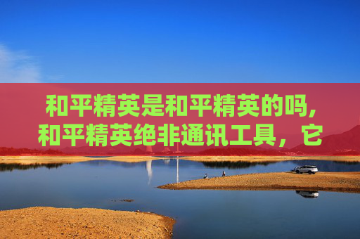 和平精英是和平精英的吗,和平精英绝非通讯工具,它本质是多人竞技的战术载体,与通讯功能无直接关联 和平精英是和平精英的吗,和平精英绝非通讯工具,它本质是多人竞技的战术载体,与通讯功能无直接关联